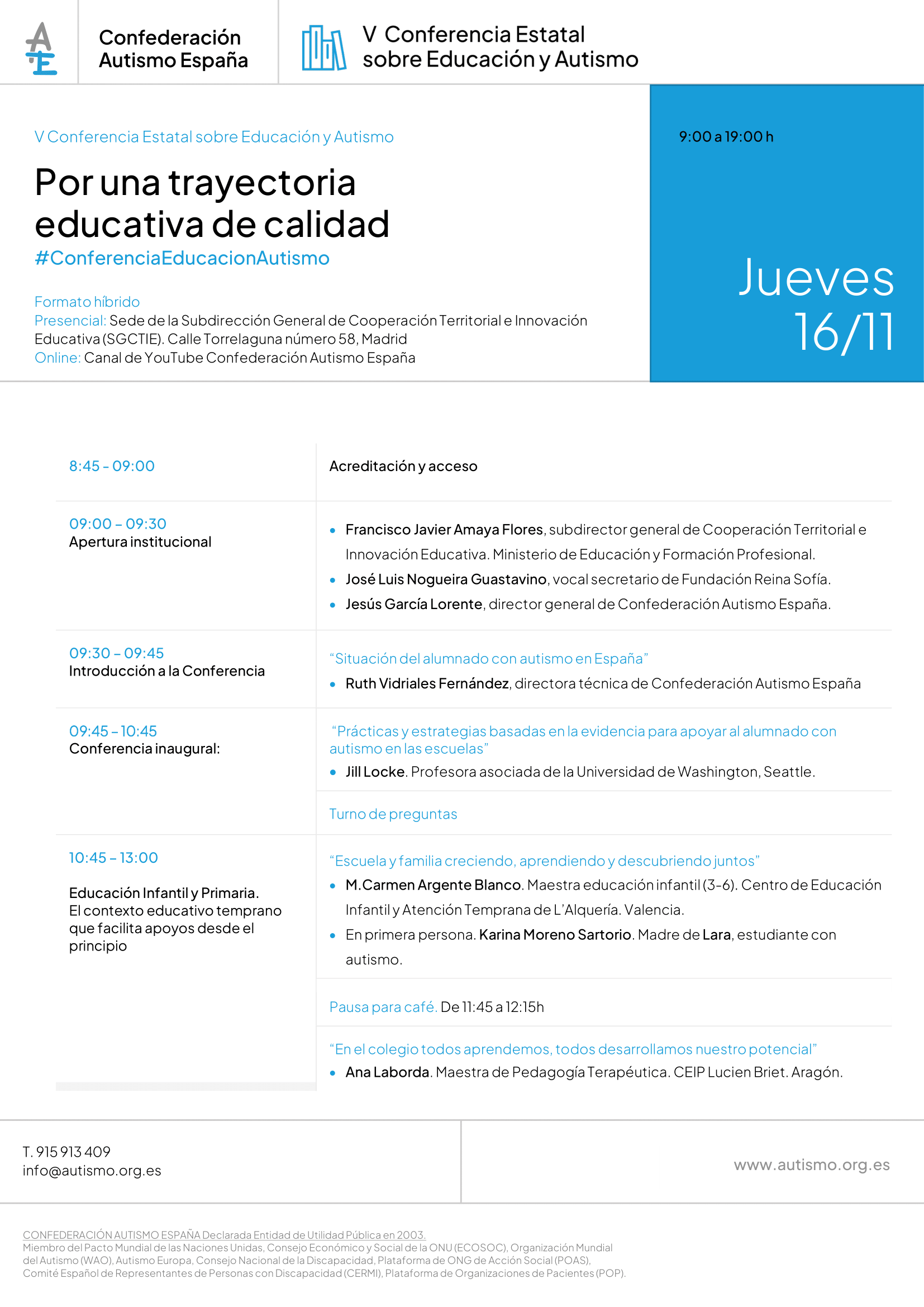 Por una trayectoria educativa de calidad #ConferenciaEducacionAutismo V Conferencia Estatal sobre Educación y Autismo Jueves 16/11 9:00 a 19:00 h Formato híbrido Presencial: Sede de la Subdirección General de Cooperación Territorial e Innovación Educativa (SGCTIE). Calle Torrelaguna número 58, Madrid Online: Canal de YouTube Confederación Autismo España. 8:45 - 09:00 Acreditación y acceso. 09:00 – 09:30 Apertura institucional • Francisco Javier Amaya Flores, subdirector general de Cooperación Territorial e Innovación Educativa. Ministerio de Educación y Formación Profesional. • José Luis Nogueira Guastavino, vocal secretario de Fundación Reina Sofía. • Jesús García Lorente, director general de Confederación Autismo España. 09:30 – 09:45 Introducción a la Conferencia “Situación del alumnado con autismo en España” • Ruth Vidriales Fernández, directora técnica de Confederación Autismo España 09:45 – 10:45 Conferencia inaugural: “Prácticas y estrategias basadas en la evidencia para apoyar al alumnado con autismo en las escuelas” • Jill Locke. Profesora asociada de la Universidad de Washington, Seattle. Turno de preguntas 10:45 – 13:00 Educación Infantil y Primaria. El contexto educativo temprano que facilita apoyos desde el principio “Escuela y familia creciendo, aprendiendo y descubriendo juntos” • M.Carmen Argente Blanco. Maestra educación infantil (3-6). Centro de Educación Infantil y Atención Temprana de L’Alquería. Valencia. • En primera persona. Karina Moreno Sartorio. Madre de Lara, estudiante con autismo. Pausa para café. De 11:45 a 12:15h “En el colegio todos aprendemos, todos desarrollamos nuestro potencial” • Ana Laborda. Maestra de Pedagogía Terapéutica. CEIP Lucien Briet. Aragón. 