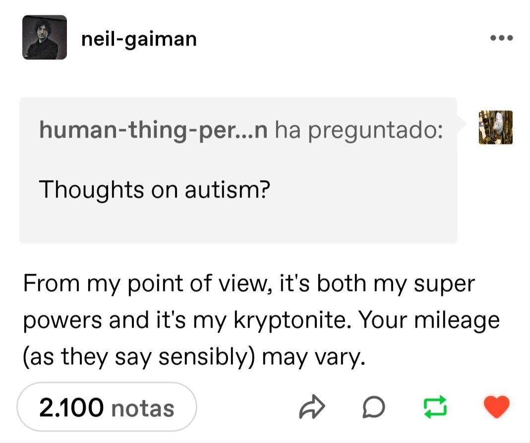 Tumblr de Neil Gaiman: Pregunta: Thoughts on autism? (Traducción: opinión del autismo?) Su respuesta: From my point of view, it's both my superpower and it's my kryptonite. Your mileage (as they say sensibly) may vary. (Traducción: Desde mi punto de vista, es mi superpoder y mi kyptonita a la vez. Tu capacidad de adaptación (como lo llaman) puede variar.